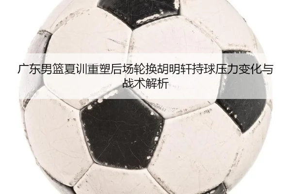 广东男篮夏训重塑后场轮换胡明轩持球压力变化与战术解析